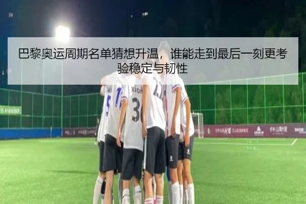 巴黎奥运周期名单猜想升温，谁能走到最后一刻更考验稳定与韧性